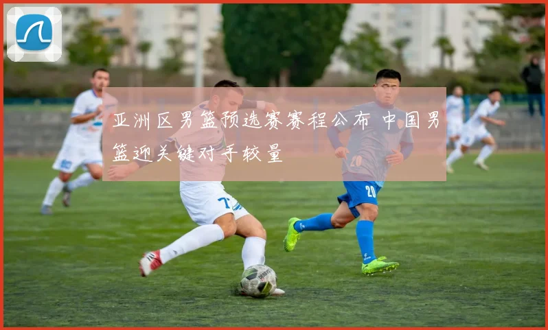 亚洲区男篮预选赛赛程公布 中国男篮迎关键对手较量