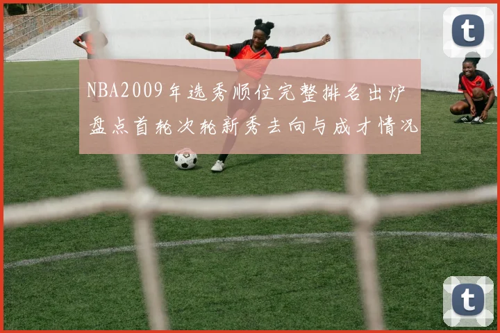 NBA2009年选秀顺位完整排名出炉 盘点首轮次轮新秀去向与成才情况
