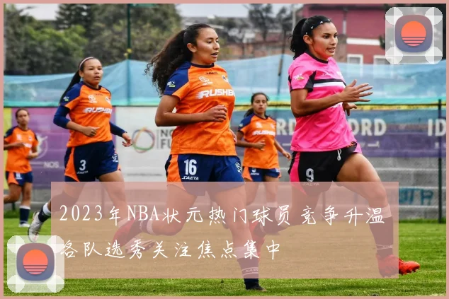 2023年NBA状元热门球员竞争升温 各队选秀关注焦点集中