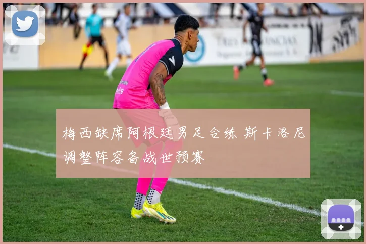 梅西缺席阿根廷男足合练 斯卡洛尼调整阵容备战世预赛