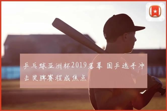 乒乓球亚洲杯2019落幕 国乒选手冲击奖牌赛程成焦点