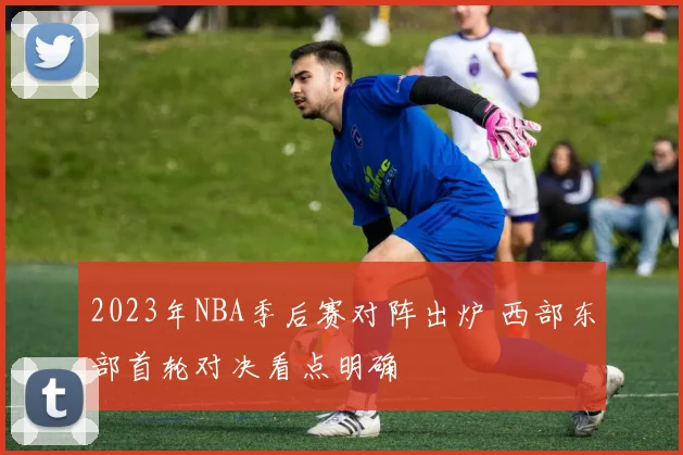 2023年NBA季后赛对阵出炉 西部东部首轮对决看点明确