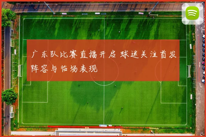 广东队比赛直播开启 球迷关注首发阵容与临场表现