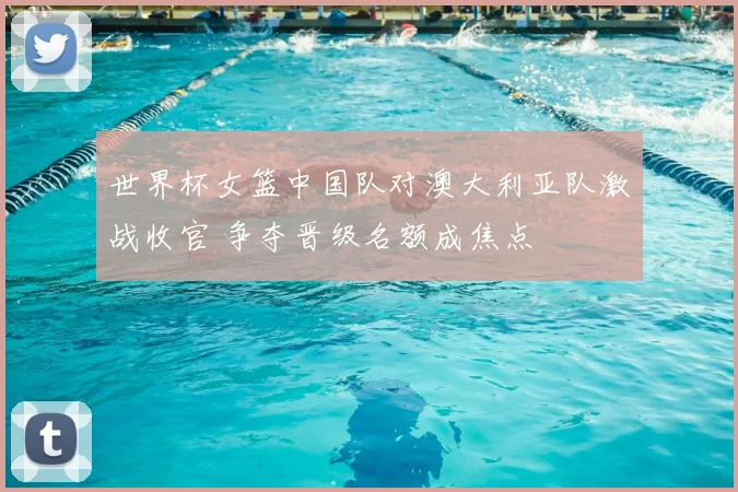 世界杯女篮中国队对澳大利亚队激战收官 争夺晋级名额成焦点