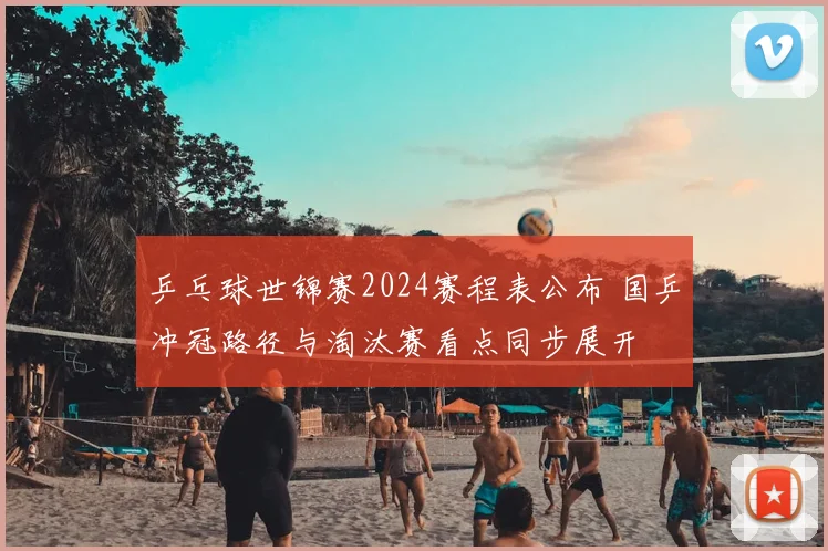乒乓球世锦赛2024赛程表公布 国乒冲冠路径与淘汰赛看点同步展开