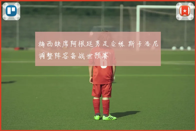 梅西缺席阿根廷男足合练 斯卡洛尼调整阵容备战世预赛