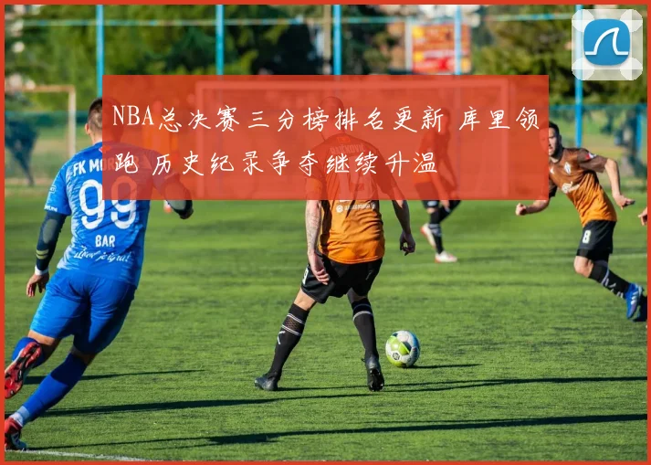 NBA总决赛三分榜排名更新 库里领跑 历史纪录争夺继续升温
