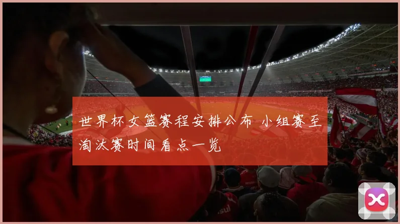 世界杯女篮赛程安排公布 小组赛至淘汰赛时间看点一览