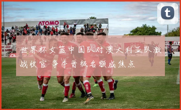 世界杯女篮中国队对澳大利亚队激战收官 争夺晋级名额成焦点