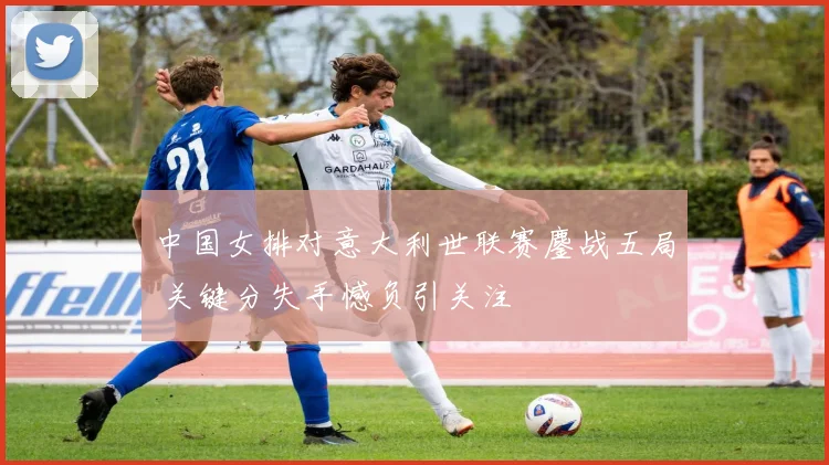 中国女排对意大利世联赛鏖战五局 关键分失手憾负引关注