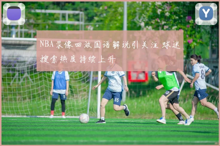 NBA录像回放国语解说引关注 球迷搜索热度持续上升
