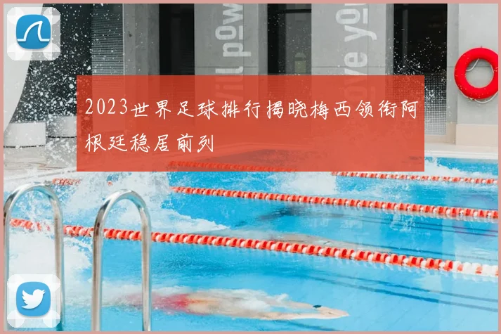 2023世界足球排行揭晓梅西领衔阿根廷稳居前列