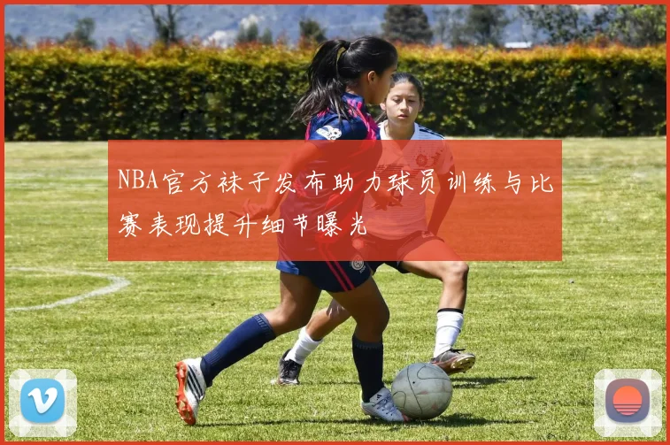 NBA官方袜子发布助力球员训练与比赛表现提升细节曝光