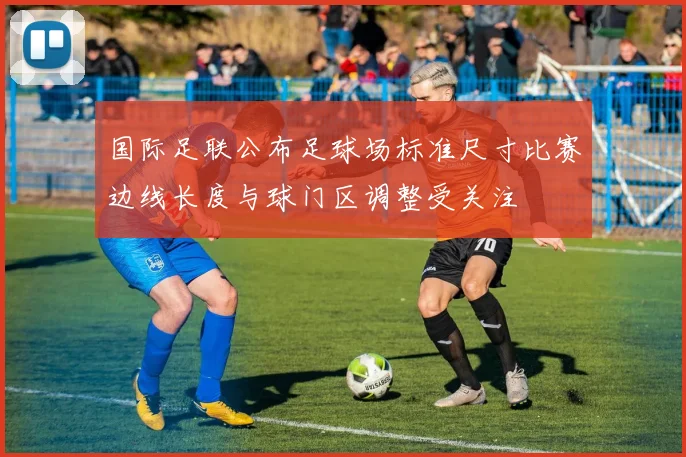 国际足联公布足球场标准尺寸比赛边线长度与球门区调整受关注