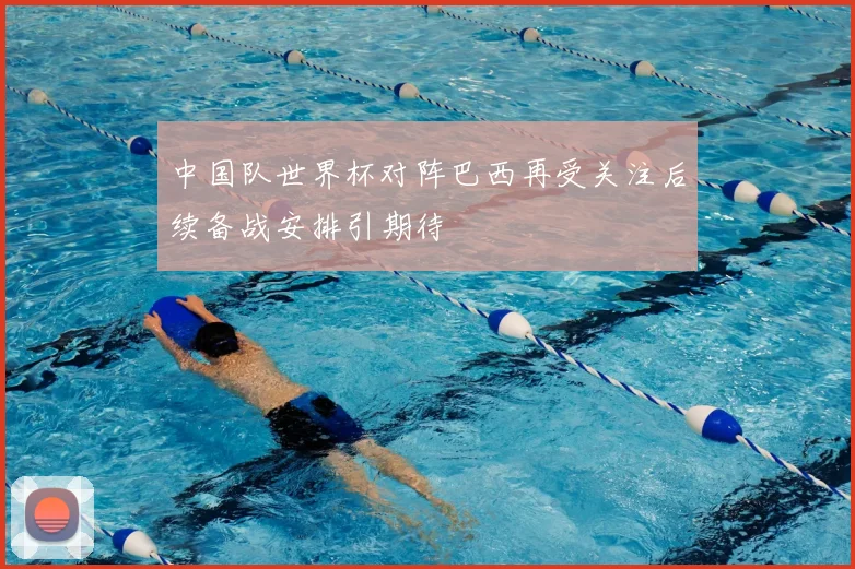 中国队世界杯对阵巴西再受关注后续备战安排引期待
