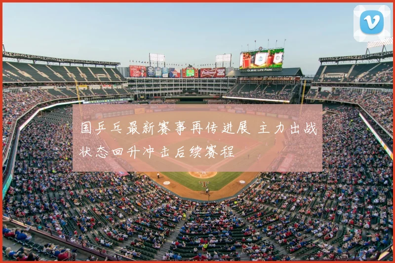 国乒乓最新赛事再传进展 主力出战状态回升冲击后续赛程