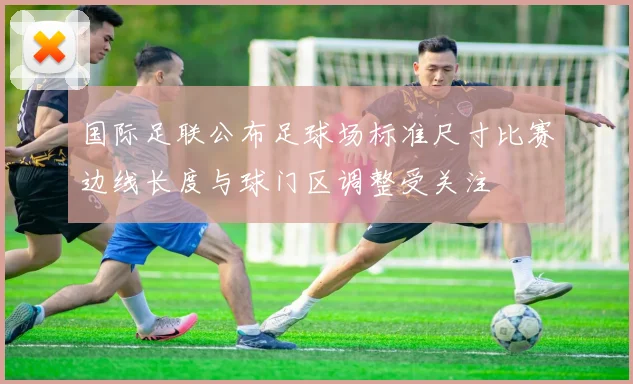 国际足联公布足球场标准尺寸比赛边线长度与球门区调整受关注