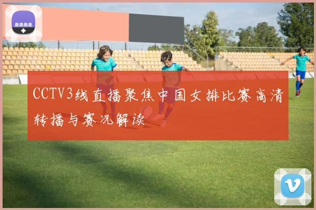 CCTV3线直播聚焦中国女排比赛高清转播与赛况解读