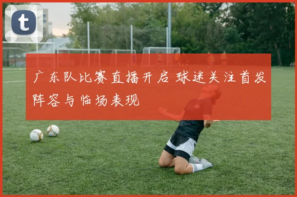 广东队比赛直播开启 球迷关注首发阵容与临场表现